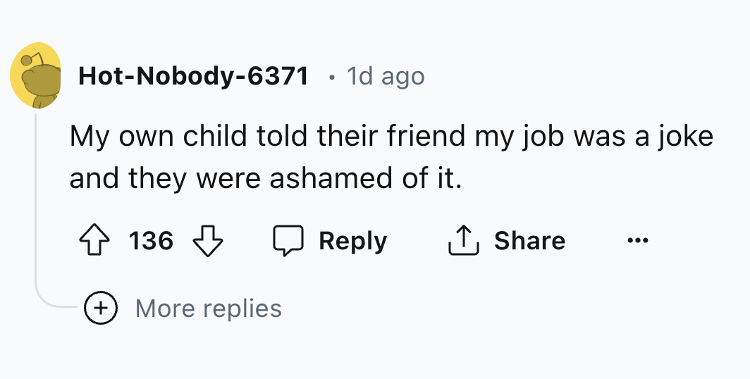 number - HotNobody6371 1d ago My own child told their friend my job was a joke and they were ashamed of it. 136 ... More replies
